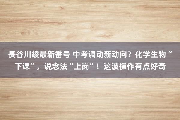 長谷川綾最新番号 中考调动新动向？化学生物“下课”，说念法“上岗”！这波操作有点好奇