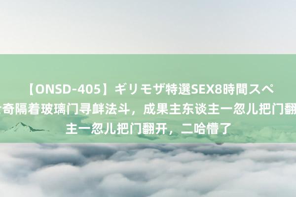 【ONSD-405】ギリモザ特選SEX8時間スペシャル 4 哈士奇隔着玻璃门寻衅法斗，成果主东谈主一忽儿把门翻开，二哈懵了