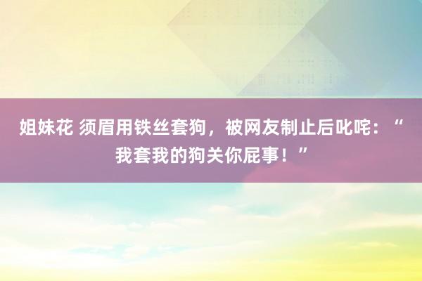 姐妹花 须眉用铁丝套狗，被网友制止后叱咤：“我套我的狗关你屁事！”