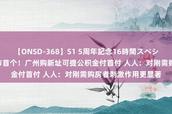 【ONSD-368】S1 5周年記念16時間スペシャル WHITE 一线城市首个！广州购新址可提公积金付首付 人人：对刚需购房者刺激作用更显著