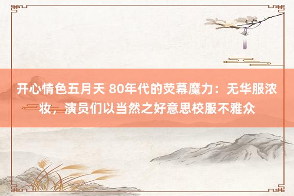 开心情色五月天 80年代的荧幕魔力：无华服浓妆，演员们以当然之好意思校服不雅众