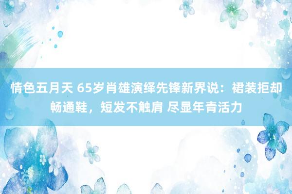 情色五月天 65岁肖雄演绎先锋新界说：裙装拒却畅通鞋，短发不触肩 尽显年青活力