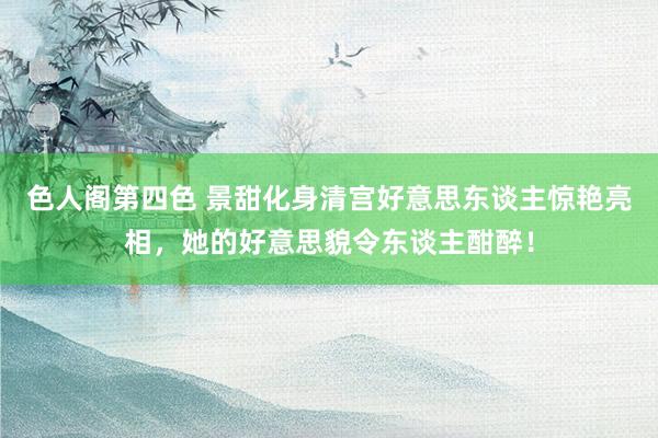 色人阁第四色 景甜化身清宫好意思东谈主惊艳亮相，她的好意思貌令东谈主酣醉！