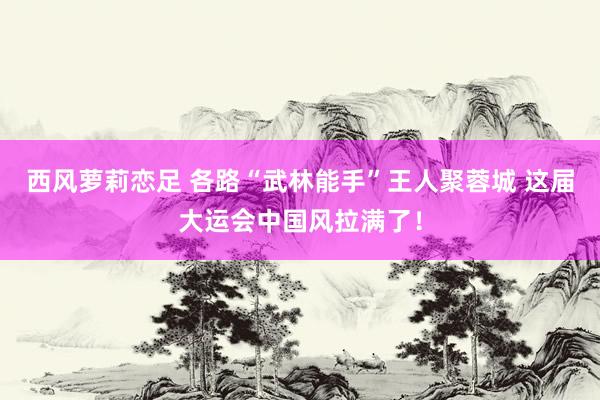 西风萝莉恋足 各路“武林能手”王人聚蓉城 这届大运会中国风拉满了！