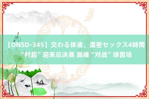 【ONSD-345】交わる体液、濃密セックス4時間 “村超”迎来总决赛 巅峰“对战”绿茵场