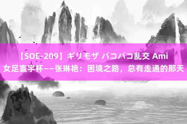 【SOE-209】ギリモザ バコバコ乱交 Ami 女足寰宇杯——张琳艳：困境之路，总有走通的那天