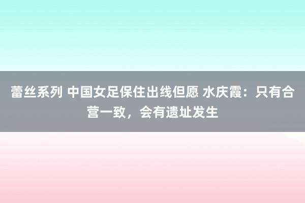 蕾丝系列 中国女足保住出线但愿 水庆霞：只有合营一致，会有遗址发生