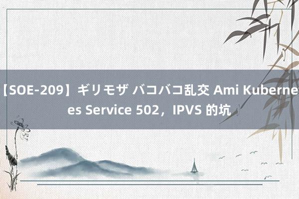 【SOE-209】ギリモザ バコバコ乱交 Ami Kubernetes Service 502，IPVS 的坑