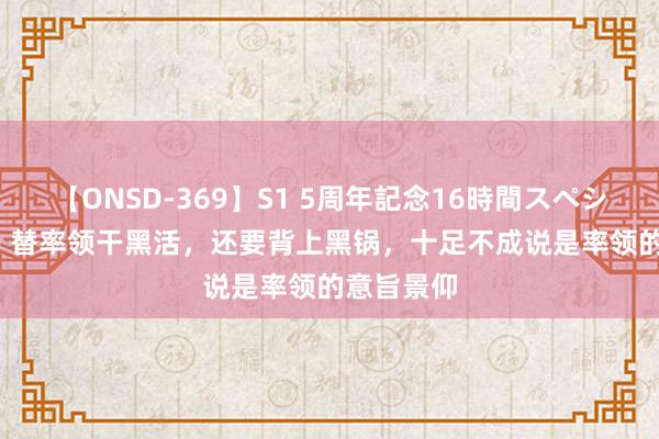 【ONSD-369】S1 5周年記念16時間スペシャル RED 替率领干黑活，还要背上黑锅，十足不成说是率领的意旨景仰