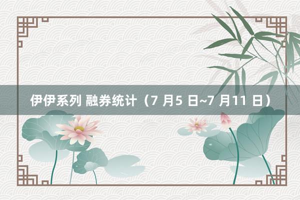 伊伊系列 融券统计（7 月5 日~7 月11 日）