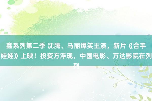 鑫系列第二季 沈腾、马丽爆笑主演，新片《合手娃娃》上映！投资方浮现，中国电影、万达影院在列