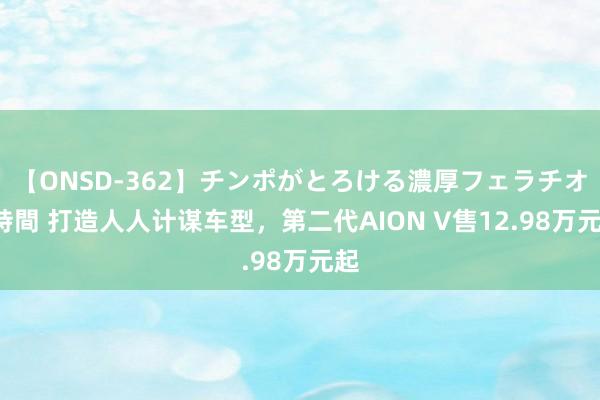 【ONSD-362】チンポがとろける濃厚フェラチオ4時間 打造人人计谋车型，第二代AION V售12.98万元起