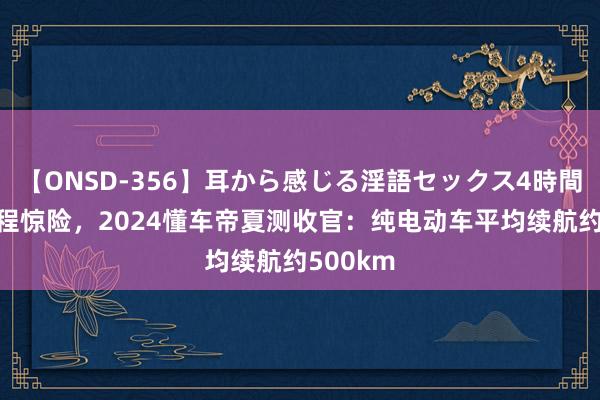 【ONSD-356】耳から感じる淫語セックス4時間 告别里程惊险，2024懂车帝夏测收官：纯电动车平均续航约500km