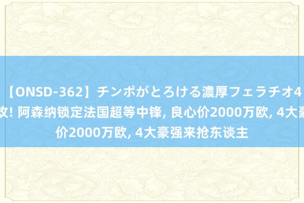 【ONSD-362】チンポがとろける濃厚フェラチオ4時間 19球5助攻! 阿森纳锁定法国超等中锋, 良心价2000万欧, 4大豪强来抢东谈主