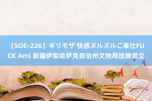 【SOE-226】ギリモザ 快感ヌルヌルご奉仕FUCK Ami 新疆伊犁哈萨克自治州文物局挂牌竖立