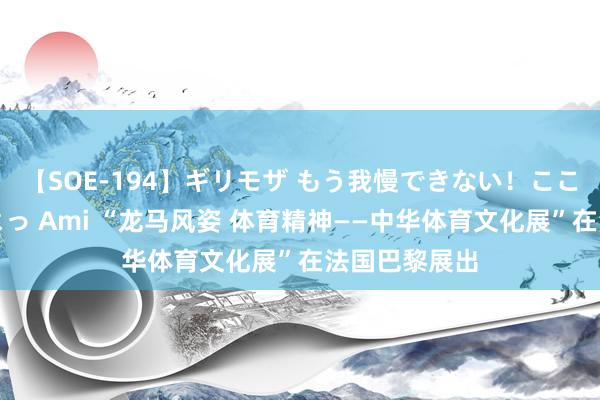 【SOE-194】ギリモザ もう我慢できない！ここでエッチしよっ Ami “龙马风姿 体育精神——中华体育文化展”在法国巴黎展出