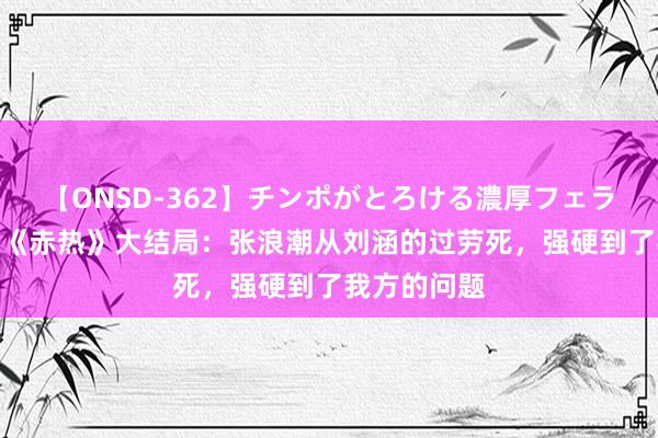 【ONSD-362】チンポがとろける濃厚フェラチオ4時間 《赤热》大结局：张浪潮从刘涵的过劳死，强硬到了我方的问题