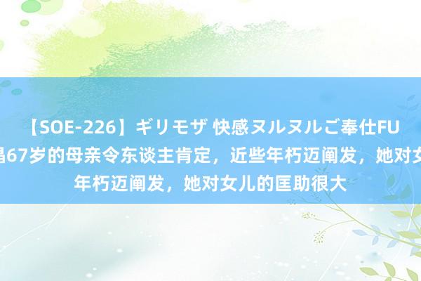 【SOE-226】ギリモザ 快感ヌルヌルご奉仕FUCK Ami 郭晶晶67岁的母亲令东谈主肯定，近些年朽迈阐发，她对女儿的匡助很大