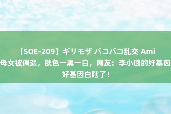 【SOE-209】ギリモザ バコバコ乱交 Ami 李小璐母女被偶遇，肤色一黑一白，网友：李小璐的好基因白瞎了！