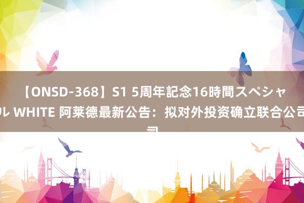 【ONSD-368】S1 5周年記念16時間スペシャル WHITE 阿莱德最新公告：拟对外投资确立联合公司