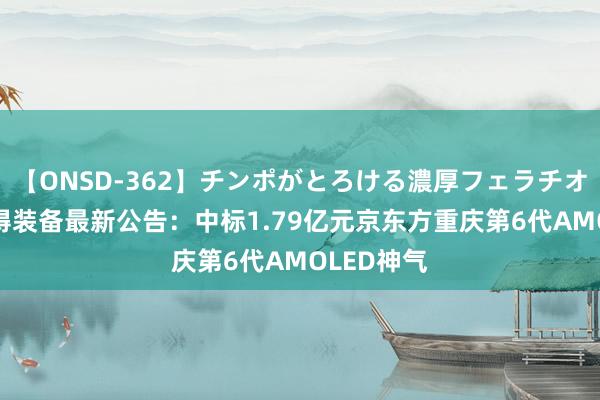 【ONSD-362】チンポがとろける濃厚フェラチオ4時間 联得装备最新公告：中标1.79亿元京东方重庆第6代AMOLED神气