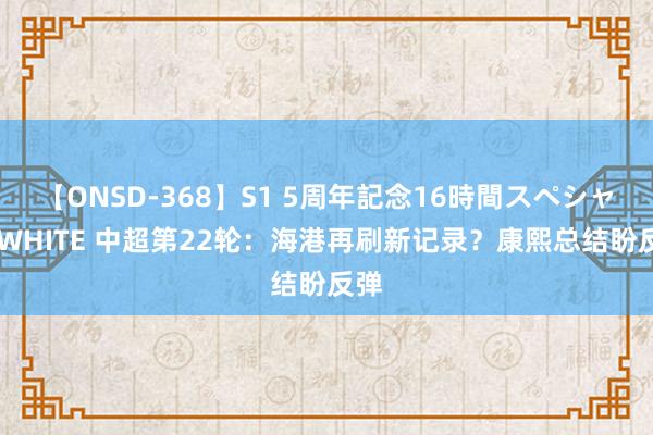 【ONSD-368】S1 5周年記念16時間スペシャル WHITE 中超第22轮：海港再刷新记录？康熙总结盼反弹