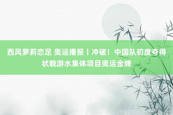 西风萝莉恋足 奥运播报丨冲破！中国队初度夺得状貌游水集体项目奥运金牌