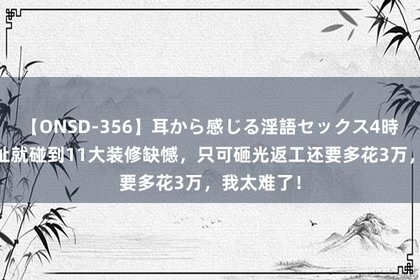 【ONSD-356】耳から感じる淫語セックス4時間 刚进新址就碰到11大装修缺憾，只可砸光返工还要多花3万，我太难了！