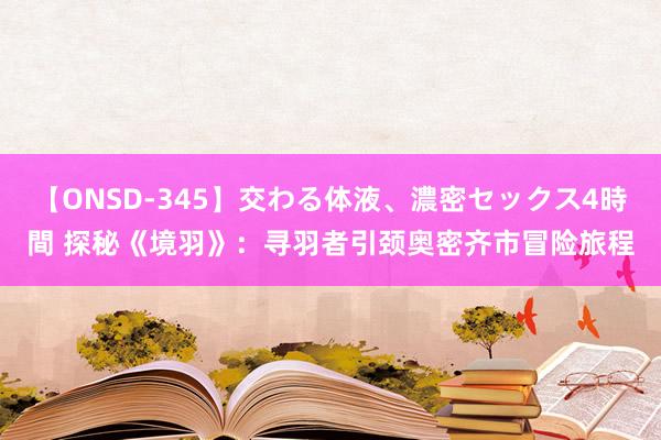 【ONSD-345】交わる体液、濃密セックス4時間 探秘《境羽》：寻羽者引颈奥密齐市冒险旅程