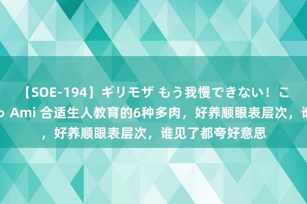 【SOE-194】ギリモザ もう我慢できない！ここでエッチしよっ Ami 合适生人教育的6种多肉，好养顺眼表层次，谁见了都夸好意思