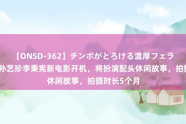 【ONSD-362】チンポがとろける濃厚フェラチオ4時間 孙艺珍李秉宪新电影开机，将扮演配头休闲故事，拍摄时长5个月