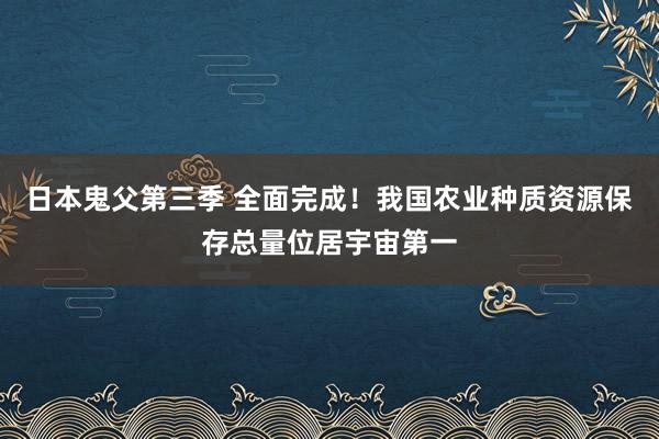 日本鬼父第三季 全面完成！我国农业种质资源保存总量位居宇宙第一