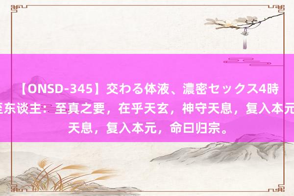 【ONSD-345】交わる体液、濃密セックス4時間 ι85真宗至东谈主：至真之要，在乎天玄，神守天息，复入本元，命曰归宗。