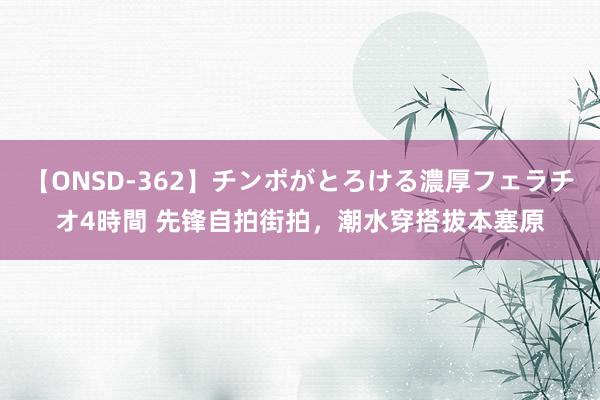 【ONSD-362】チンポがとろける濃厚フェラチオ4時間 先锋自拍街拍，潮水穿搭拔本塞原