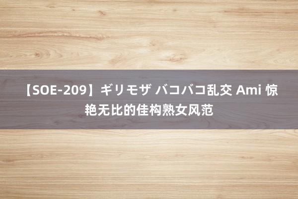 【SOE-209】ギリモザ バコバコ乱交 Ami 惊艳无比的佳构熟女风范