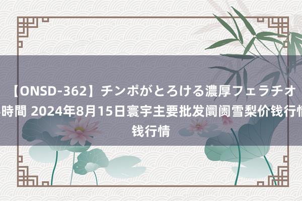 【ONSD-362】チンポがとろける濃厚フェラチオ4時間 2024年8月15日寰宇主要批发阛阓雪梨价钱行情