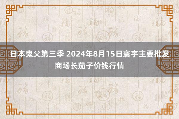 日本鬼父第三季 2024年8月15日寰宇主要批发商场长茄子价钱行情