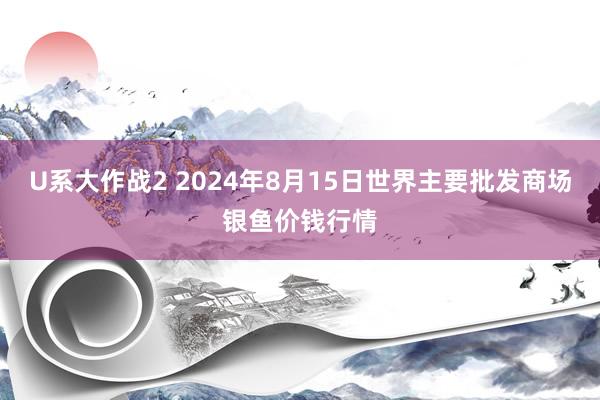 U系大作战2 2024年8月15日世界主要批发商场银鱼价钱行情