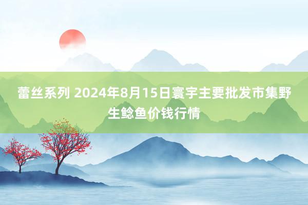 蕾丝系列 2024年8月15日寰宇主要批发市集野生鲶鱼价钱行情