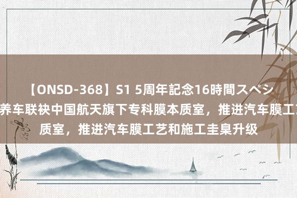 【ONSD-368】S1 5周年記念16時間スペシャル WHITE 途虎养车联袂中国航天旗下专科膜本质室，推进汽车膜工艺和施工圭臬升级