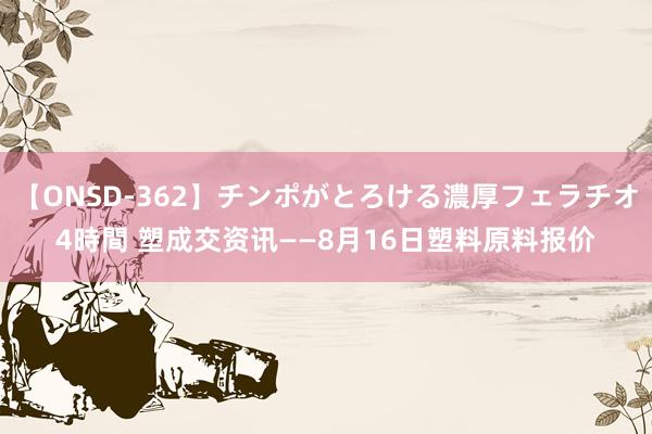 【ONSD-362】チンポがとろける濃厚フェラチオ4時間 塑成交资讯——8月16日塑料原料报价