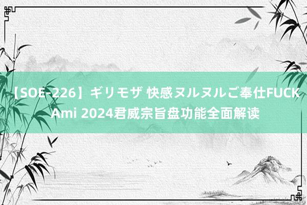 【SOE-226】ギリモザ 快感ヌルヌルご奉仕FUCK Ami 2024君威宗旨盘功能全面解读