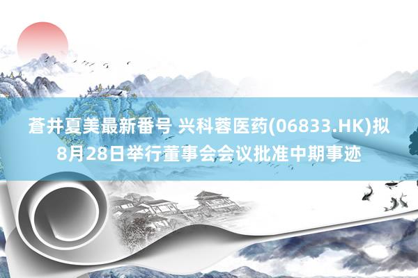 蒼井夏美最新番号 兴科蓉医药(06833.HK)拟8月28日举行董事会会议批准中期事迹