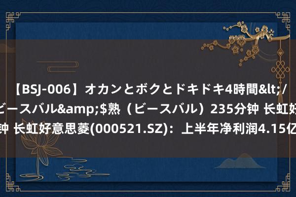 【BSJ-006】オカンとボクとドキドキ4時間</a>2008-04-21ビースバル&$熟（ビースバル）235分钟 长虹好意思菱(000521.SZ)：上半年净利润4.15亿元 同比增长15.91%