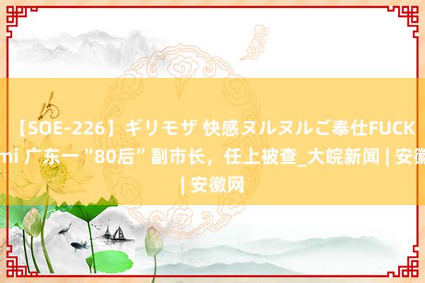 【SOE-226】ギリモザ 快感ヌルヌルご奉仕FUCK Ami 广东一“80后”副市长，任上被查_大皖新闻 | 安徽网