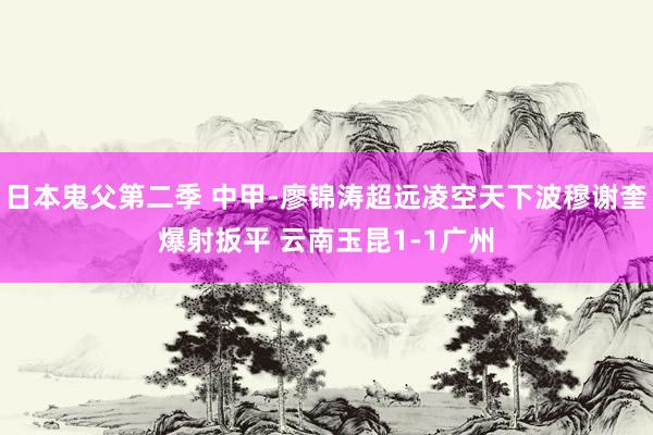 日本鬼父第二季 中甲-廖锦涛超远凌空天下波穆谢奎爆射扳平 云南玉昆1-1广州