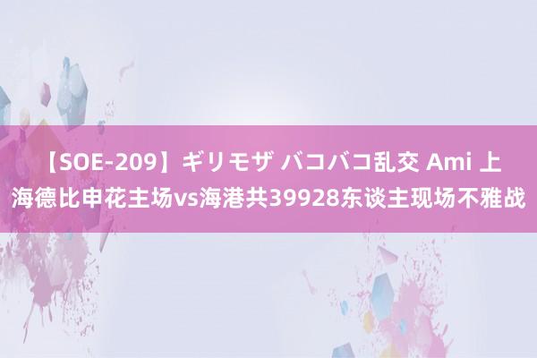 【SOE-209】ギリモザ バコバコ乱交 Ami 上海德比申花主场vs海港共39928东谈主现场不雅战