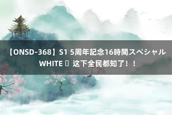 【ONSD-368】S1 5周年記念16時間スペシャル WHITE ​这下全民都知了！！