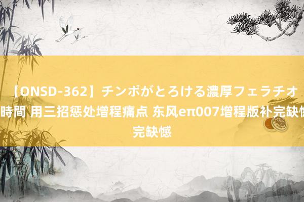 【ONSD-362】チンポがとろける濃厚フェラチオ4時間 用三招惩处增程痛点 东风eπ007增程版补完缺憾