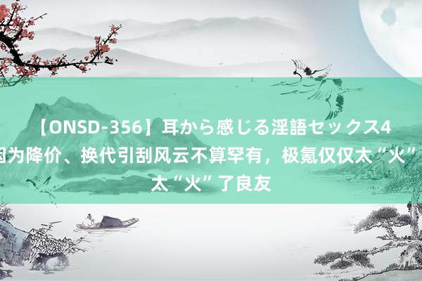 【ONSD-356】耳から感じる淫語セックス4時間 因为降价、换代引刮风云不算罕有，极氪仅仅太“火”了良友